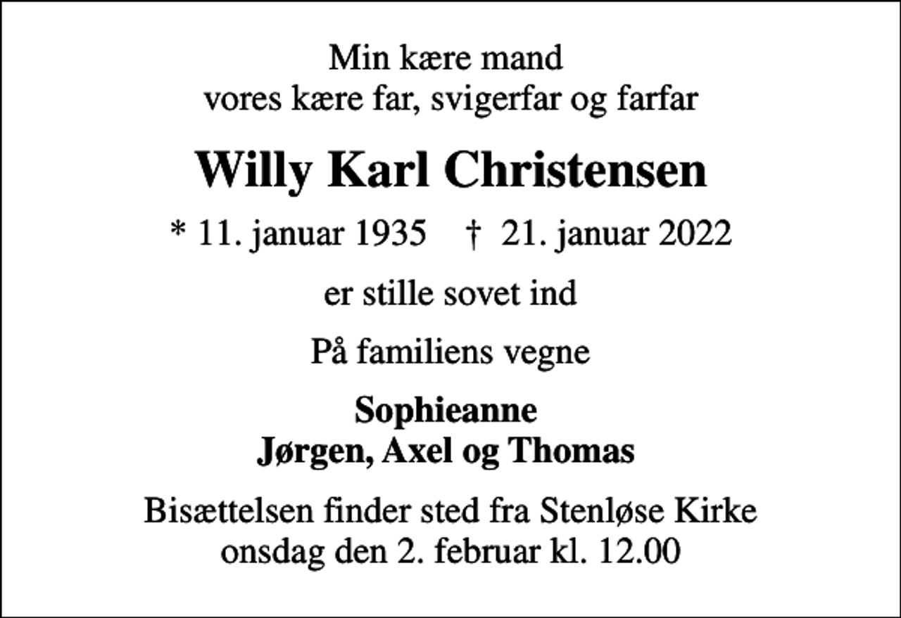 <p>Min kære mand vores kære far, svigerfar og farfar<br />Willy Karl Christensen<br />* 11. januar 1935 ✝ 21. januar 2022<br />er stille sovet ind<br />På familiens vegne<br />Sophieanne Jørgen, Axel og Thomas<br />Bisættelsen finder sted fra Stenløse Kirke onsdag den 2. februar kl. 12.00</p>