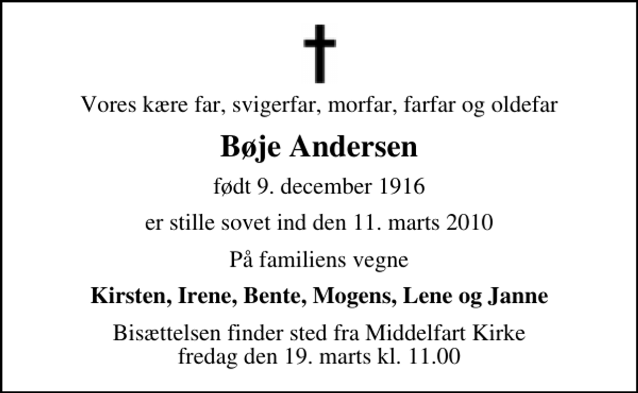 <p>Vores kære far, svigerfar, morfar, farfar og oldefar<br />Bøje Andersen<br />født 9. december 1916<br />er stille sovet ind den 11. marts 2010<br />På familiens vegne<br />Kirsten, Irene, Bente, Mogens, Lene og Janne<br />Bisættelsen finder sted fra Middelfart Kirke fredag den 19. marts kl. 11.00</p>