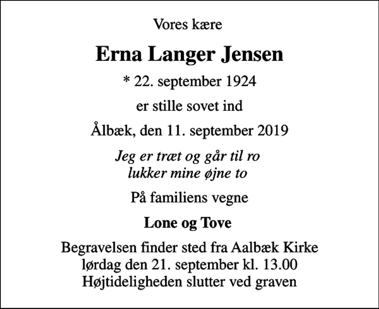 <p>Vores kære<br />Erna Langer Jensen<br />* 22. september 1924<br />er stille sovet ind<br />Ålbæk, den 11. september 2019<br />Jeg er træt og går til ro lukker mine øjne to<br />På familiens vegne<br />Lone og Tove<br />Begravelsen finder sted fra Aalbæk Kirke lørdag den 21. september kl. 13.00 Højtideligheden slutter ved graven</p>