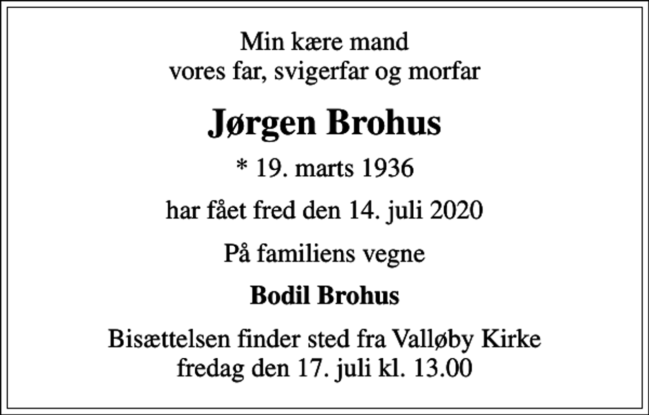 <p>Min kære mand vores far, svigerfar og morfar<br />Jørgen Brohus<br />* 19. marts 1936<br />har fået fred den 14. juli 2020<br />På familiens vegne<br />Bodil Brohus<br />Bisættelsen finder sted fra Valløby Kirke fredag den 17. juli kl. 13.00</p>