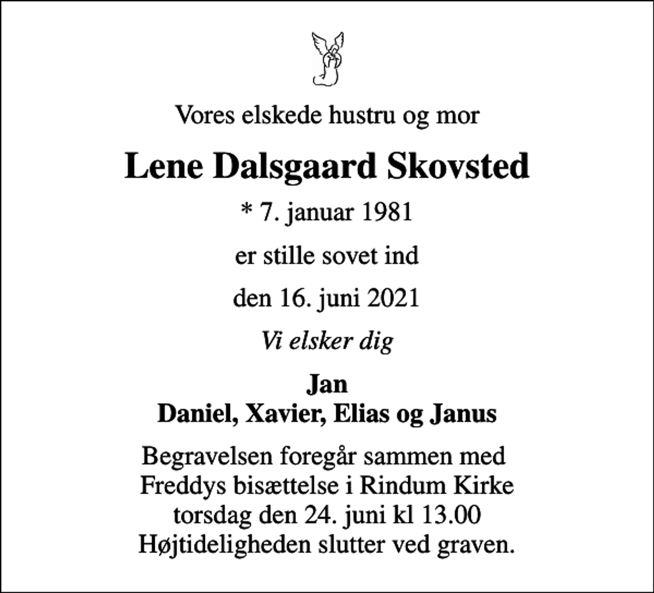 <p>Vores elskede hustru og mor<br />Lene Dalsgaard Skovsted<br />* 7. januar 1981<br />er stille sovet ind<br />den 16. juni 2021<br />Vi elsker dig<br />Jan Daniel, Xavier, Elias og Janus<br />Begravelsen foregår sammen med Freddys bisættelse i Rindum Kirke torsdag den 24. juni kl 13.00 Højtideligheden slutter ved graven.</p>