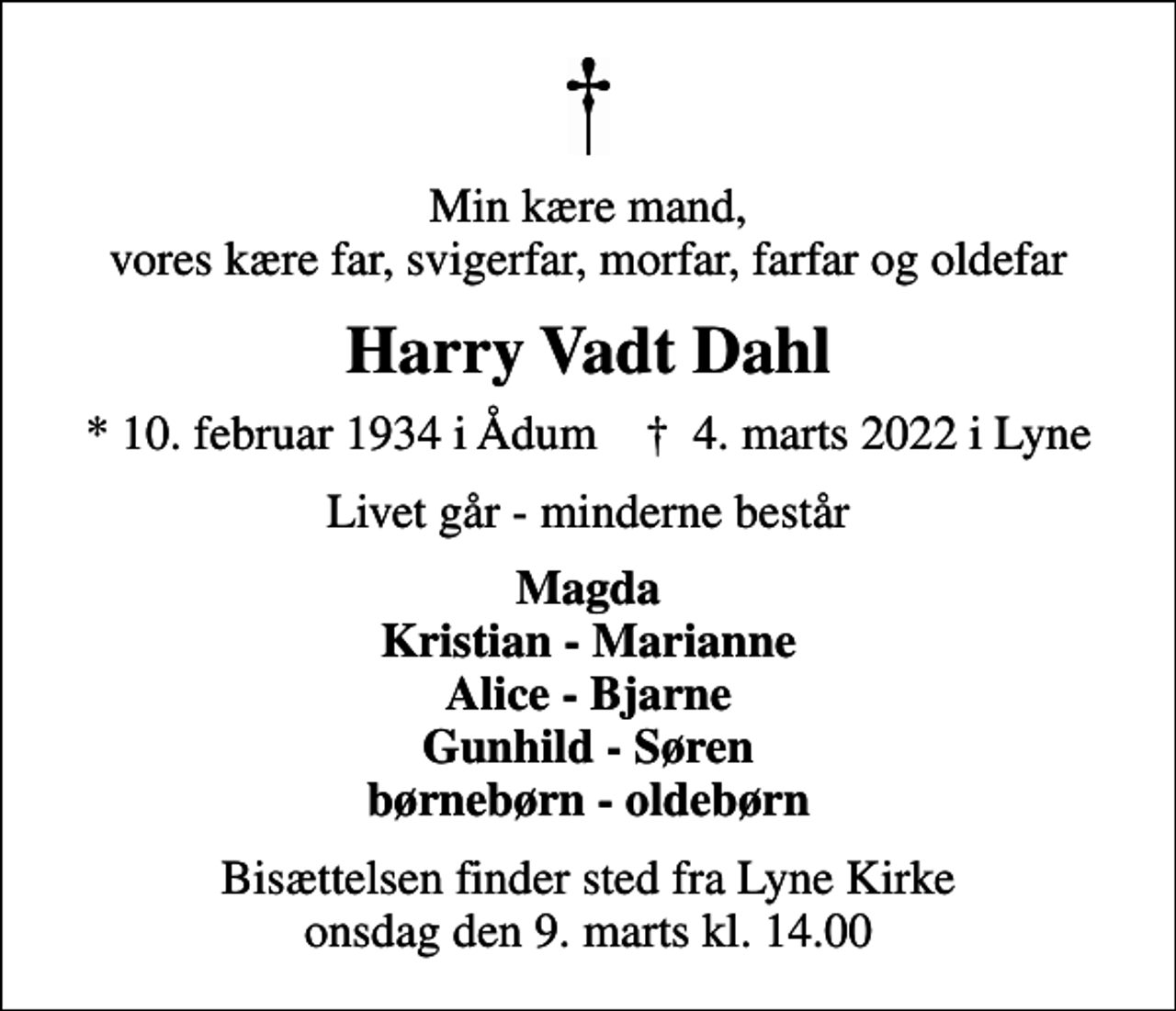 <p>Min kære mand, vores kære far, svigerfar, morfar, farfar og oldefar<br />Harry Vadt Dahl<br />* 10. februar 1934 i Ådum ✝ 4. marts 2022 i Lyne<br />Livet går - minderne består<br />Magda Kristian - Marianne Alice - Bjarne Gunhild - Søren børnebørn - oldebørn<br />Bisættelsen finder sted fra Lyne Kirke onsdag den 9. marts kl. 14.00</p>