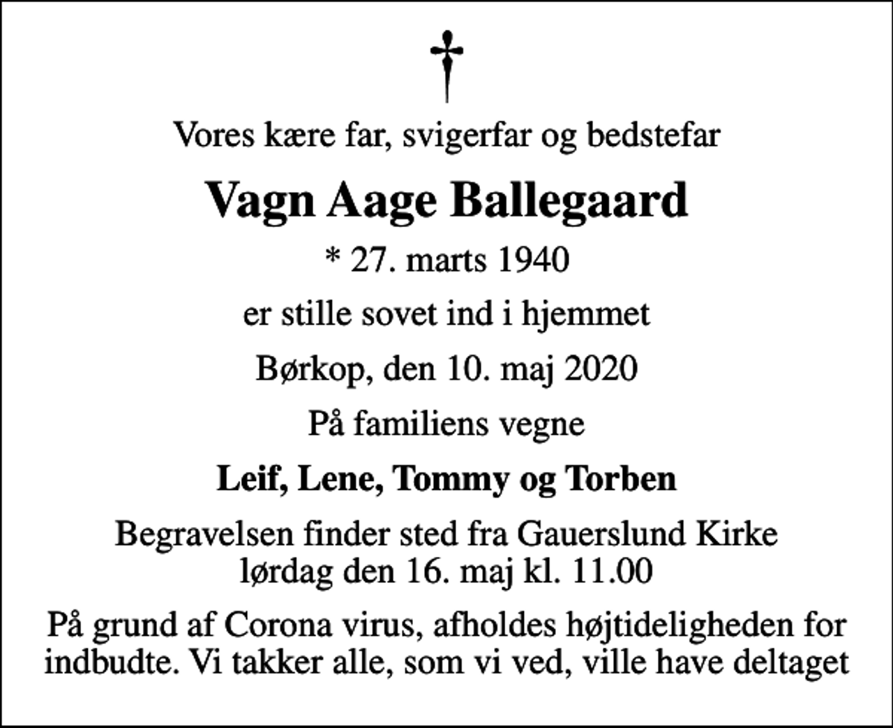 <p>Vores kære far, svigerfar og bedstefar<br />Vagn Aage Ballegaard<br />* 27. marts 1940<br />er stille sovet ind i hjemmet<br />Børkop, den 10. maj 2020<br />På familiens vegne<br />Leif, Lene, Tommy og Torben<br />Begravelsen finder sted fra Gauerslund Kirke lørdag den 16. maj kl. 11.00<br />På grund af Corona virus, afholdes højtideligheden for indbudte. Vi takker alle, som vi ved, ville have deltaget</p>