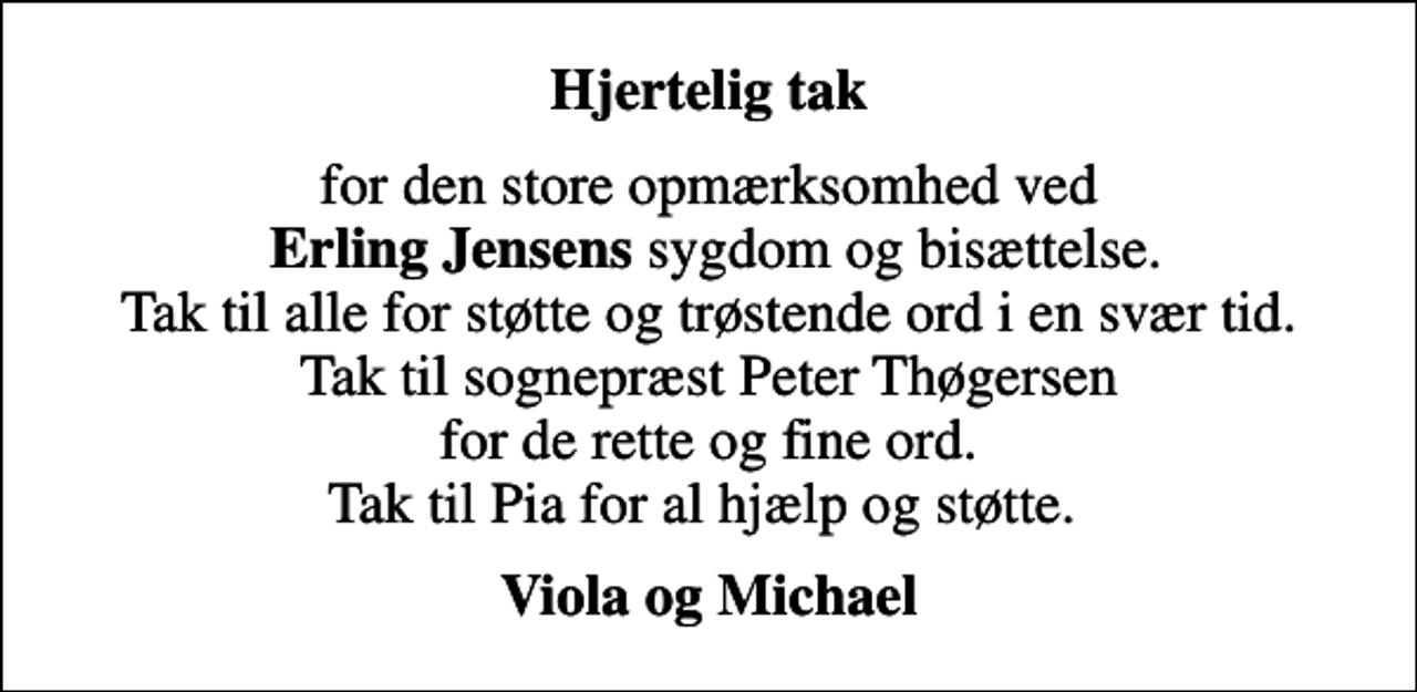 <p>Hjertelig tak<br />for den store opmærksomhed ved <em> Erling Jensens</em> sygdom og bisættelse. Tak til alle for støtte og trøstende ord i en svær tid. Tak til sognepræst Peter Thøgersen for de rette og fine ord. Tak til Pia for al hjælp og støtte.<br />Viola og Michael</p>