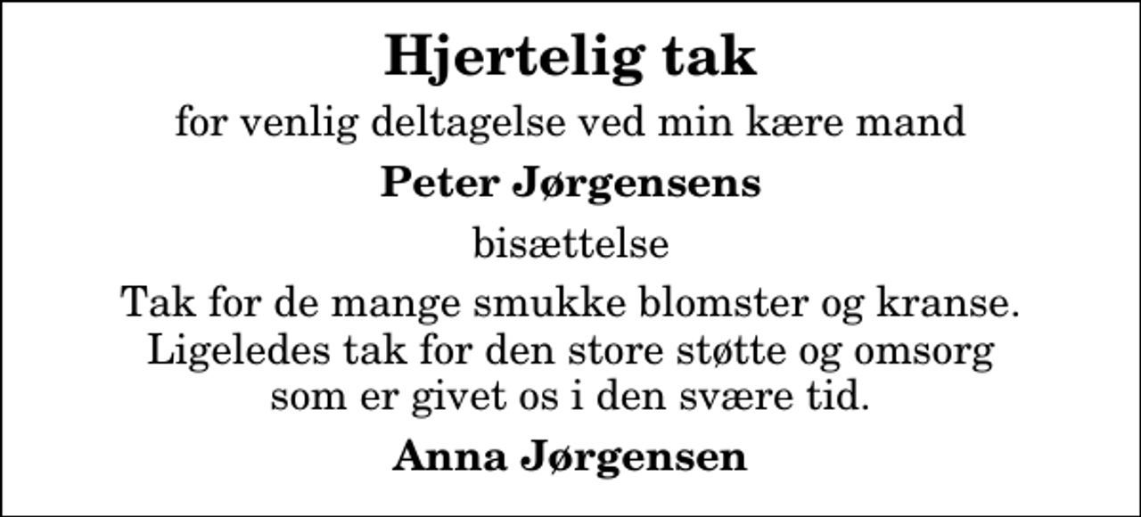 <p>Hjertelig tak<br />for venlig deltagelse ved min kære mand<br />Peter Jørgensens<br />bisættelse<br />Tak for de mange smukke blomster og kranse. Ligeledes tak for den store støtte og omsorg som er givet os i den svære tid.<br />Anna Jørgensen</p>