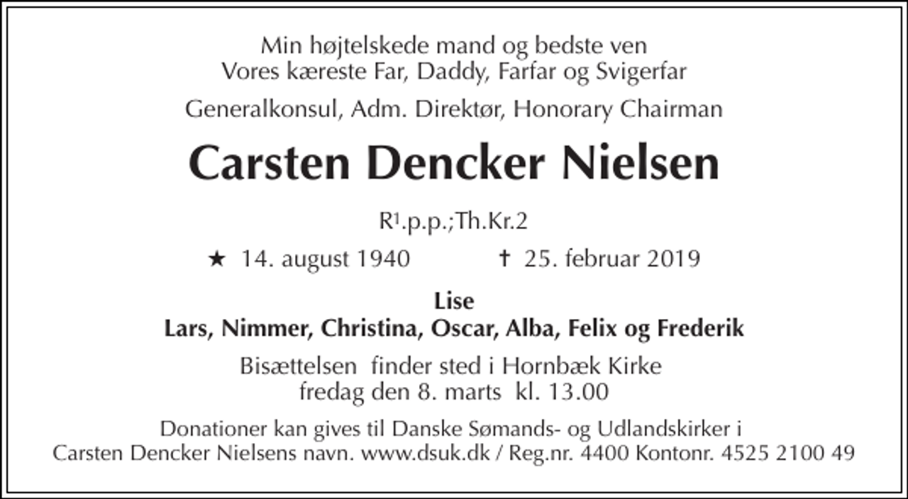 <p>Min højtelskede mand og bedste ven Vores kæreste Far, Daddy, Farfar og Svigerfar<br />Generalkonsul, Adm. Direktør, Honorary Chairman<br />Carsten Dencker Nielsen<br />R .p.p.;Th.Kr.2<br />★​ 14. august 1940​ ✝​ 25. februar 2019<br />Lise Lars, Nimmer, Christina, Oscar, Alba, Felix og Frederik<br />Bisættelsen​ finder sted i Hornbæk Kirke​ fredag den 8. marts​ kl. 13.00<br />Donationer kan gives til Danske Sømands- og Udlandskirker i Carsten Dencker Nielsens navn. www.dsuk.dk / Reg.nr. 4400 Kontonr. 4525 2100 49<br />1</p>