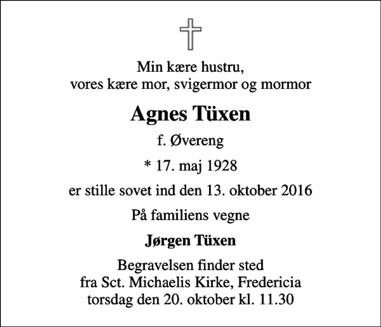 <p>Min kære hustru, vores kære mor, svigermor og mormor<br />Agnes Tüxen<br />f. Øvereng<br />* 17. maj 1928<br />er stille sovet ind den 13. oktober 2016<br />På familiens vegne<br />Jørgen Tüxen<br />Begravelsen finder sted fra Sct. Michaelis Kirke, Fredericia torsdag den 20. oktober kl. 11.30</p>