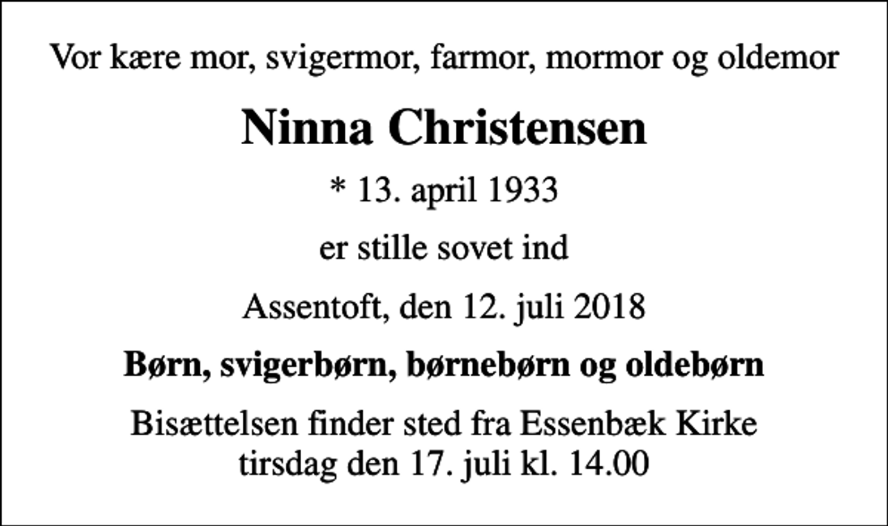 <p>Vor kære mor, svigermor, farmor, mormor og oldemor<br />Ninna Christensen<br />* 13. april 1933<br />er stille sovet ind<br />Assentoft, den 12. juli 2018<br />Børn, svigerbørn, børnebørn og oldebørn<br />Bisættelsen finder sted fra Essenbæk Kirke tirsdag den 17. juli kl. 14.00</p>