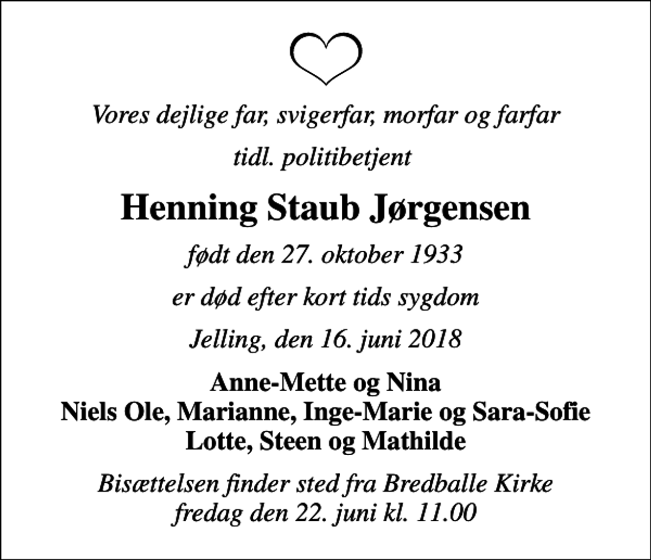<p>Vores dejlige far, svigerfar, morfar og farfar<br />tidl. politibetjent<br />Henning Staub Jørgensen<br />født den 27. oktober 1933<br />er død efter kort tids sygdom<br />Jelling, den 16. juni 2018<br />Anne-Mette og Nina Niels Ole, Marianne, Inge-Marie og Sara-Sofie Lotte, Steen og Mathilde<br />Bisættelsen finder sted fra Bredballe Kirke fredag den 22. juni kl. 11.00</p>