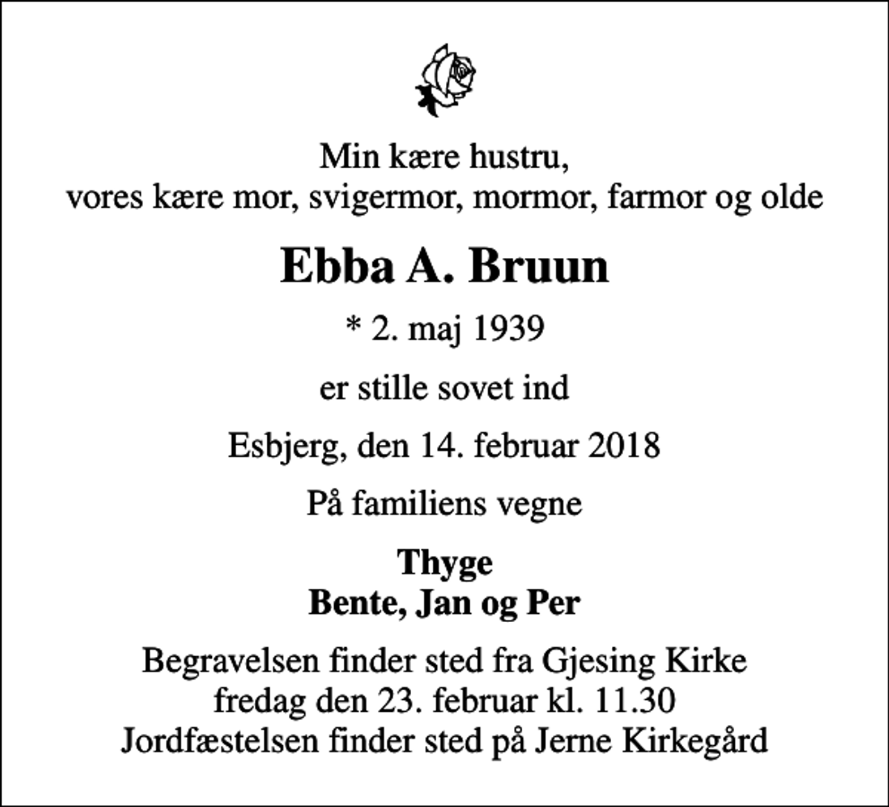 <p>Min kære hustru, vores kære mor, svigermor, mormor, farmor og olde<br />Ebba A. Bruun<br />* 2. maj 1939<br />er stille sovet ind<br />Esbjerg, den 14. februar 2018<br />På familiens vegne<br />Thyge Bente, Jan og Per<br />Begravelsen finder sted fra Gjesing Kirke fredag den 23. februar kl. 11.30 Jordfæstelsen finder sted på Jerne Kirkegård</p>