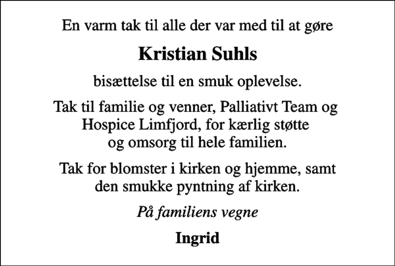 <p>Kristian Suhls<br />bisættelse til en smuk oplevelse.<br />Tak til familie og venner, Palliativt Team og Hospice Limfjord, for kærlig støtte og omsorg til hele familien.<br />Tak for blomster i kirken og hjemme, samt den smukke pyntning af kirken.<br />På familiens vegne<br />Ingrid</p>