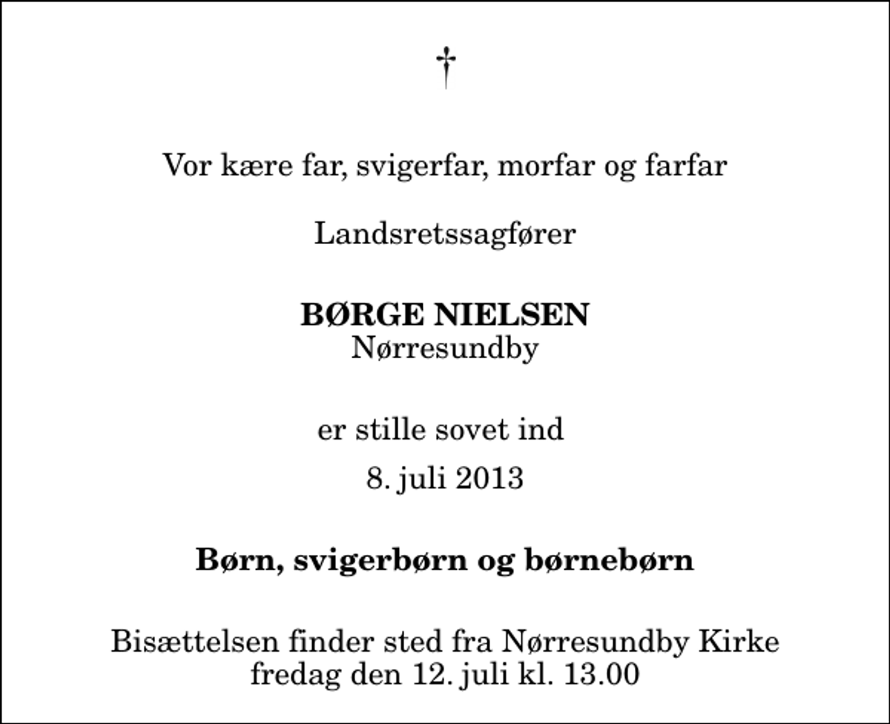 <p>Vor kære far, svigerfar, morfar og farfar Landsretssagfører<br />Børge Nielsen<br />Nørresundby<br />er stille sovet ind<br />8. juli 2013<br />Børn, svigerbørn og børnebørn<br />Bisættelsen finder sted fra Nørresundby Kirke fredag den 12. juli kl. 13.00</p>