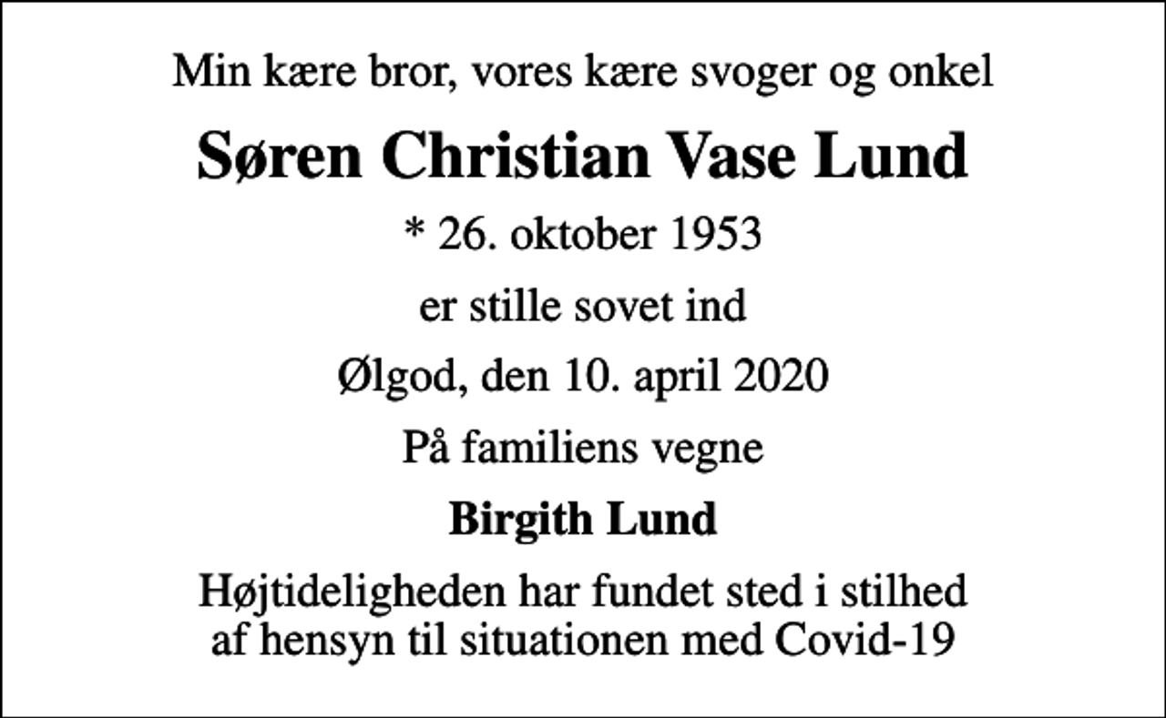 <p>Min kære bror, vores kære svoger og onkel<br />Søren Christian Vase Lund<br />* 26. oktober 1953<br />er stille sovet ind<br />Ølgod, den 10. april 2020<br />På familiens vegne<br />Birgith Lund<br />Højtideligheden har fundet sted i stilhed af hensyn til situationen med Covid-19</p>