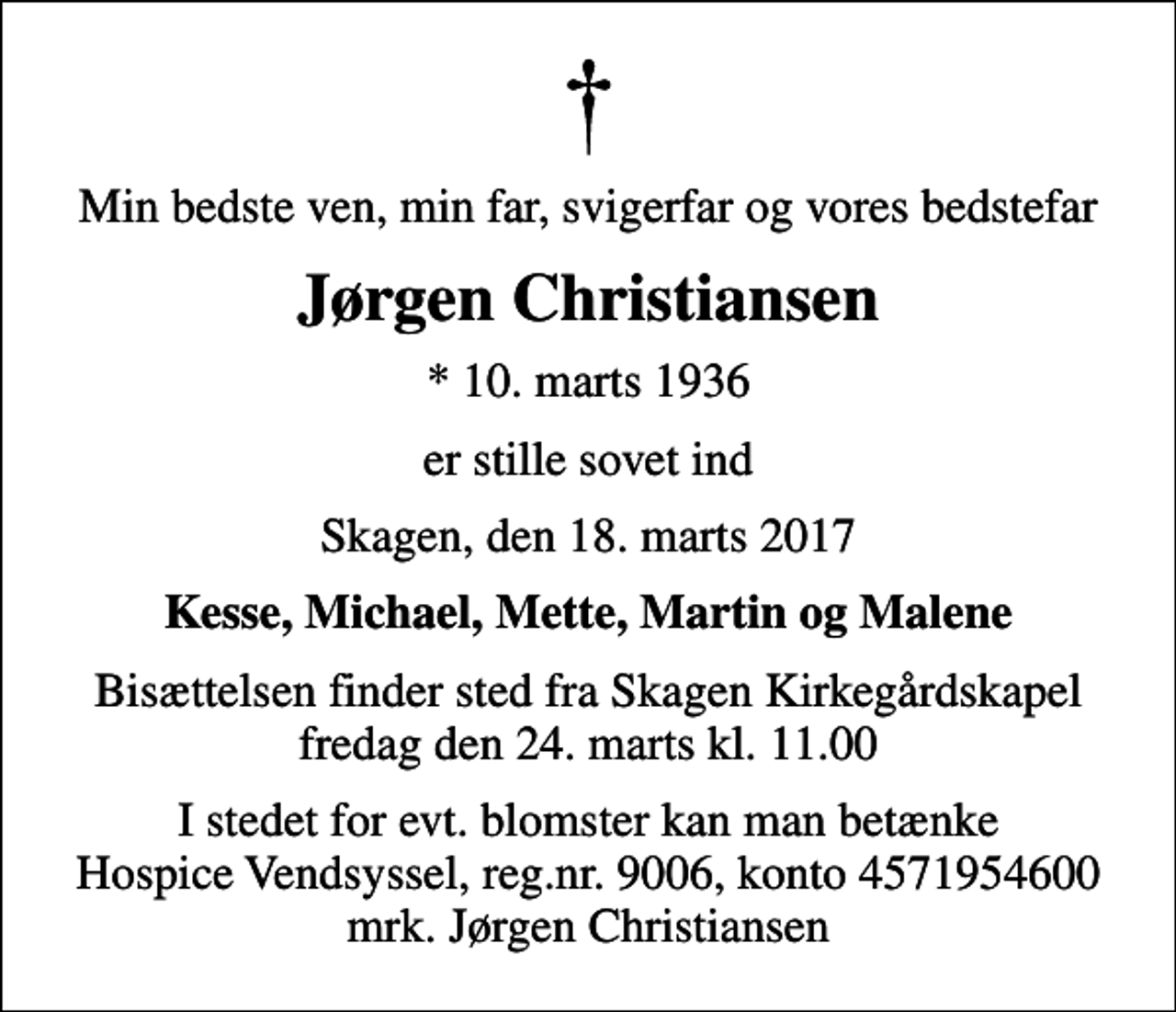 <p>Min bedste ven, min far, svigerfar og vores bedstefar<br />Jørgen Christiansen<br />* 10. marts 1936<br />er stille sovet ind<br />Skagen, den 18. marts 2017<br />Kesse, Michael, Mette, Martin og Malene<br />Bisættelsen finder sted fra Skagen Kirkegårdskapel fredag den 24. marts kl. 11.00<br />I stedet for evt. blomster kan man betænke<br />Hospice Vendsyssel reg.nr.9006,konto4571954600mrk. Jørgen<br />Christiansen</p>