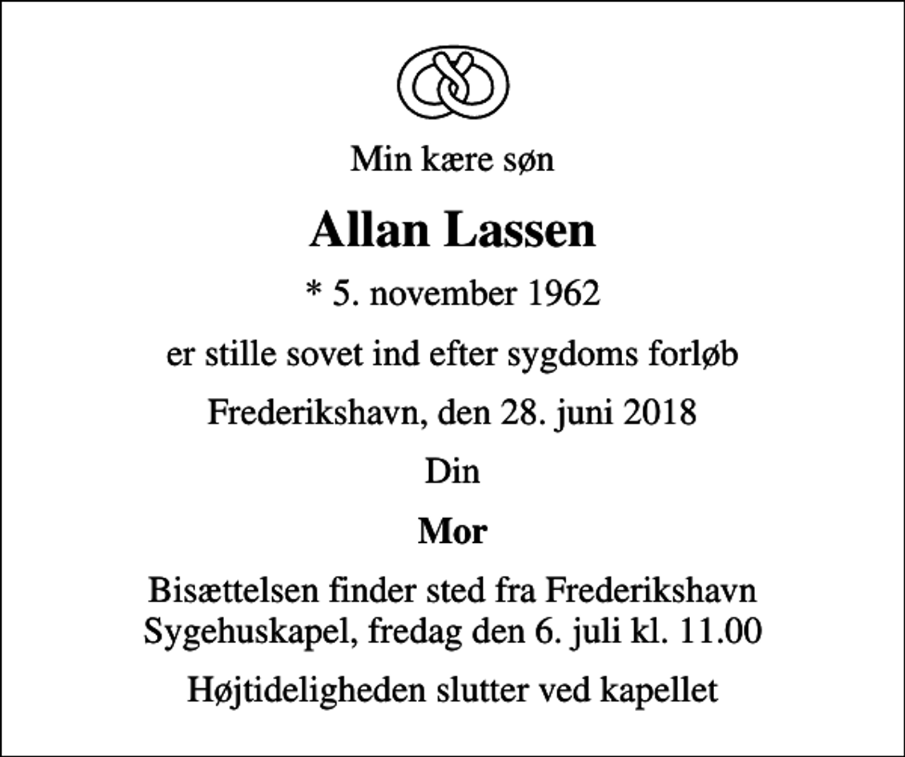 <p>Min kære søn<br />Allan Lassen<br />* 5. november 1962<br />er stille sovet ind efter sygdoms forløb<br />Frederikshavn, den 28. juni 2018<br />Din<br />Mor<br />Bisættelsen finder sted fra Frederikshavn Sygehuskapel, fredag den 6. juli kl. 11.00<br />Højtideligheden slutter ved kapellet</p>