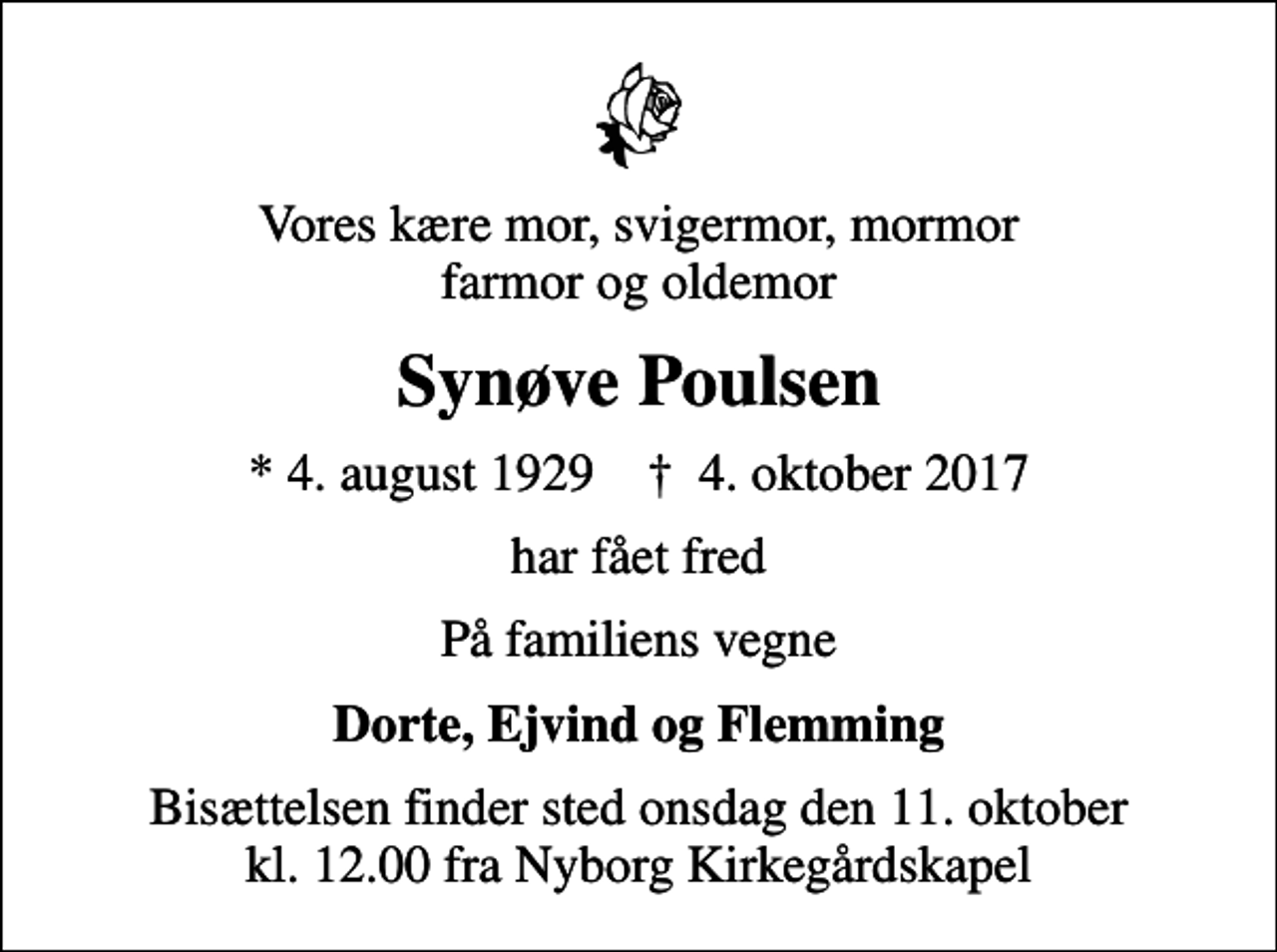 <p>Vores kære mor, svigermor, mormor farmor og oldemor<br />Synøve Poulsen<br />* 4. august 1929 ✝ 4. oktober 2017<br />har fået fred<br />På familiens vegne<br />Dorte, Ejvind og Flemming<br />Bisættelsen finder sted onsdag den 11. oktober kl. 12.00 fra Nyborg Kirkegårdskapel</p>