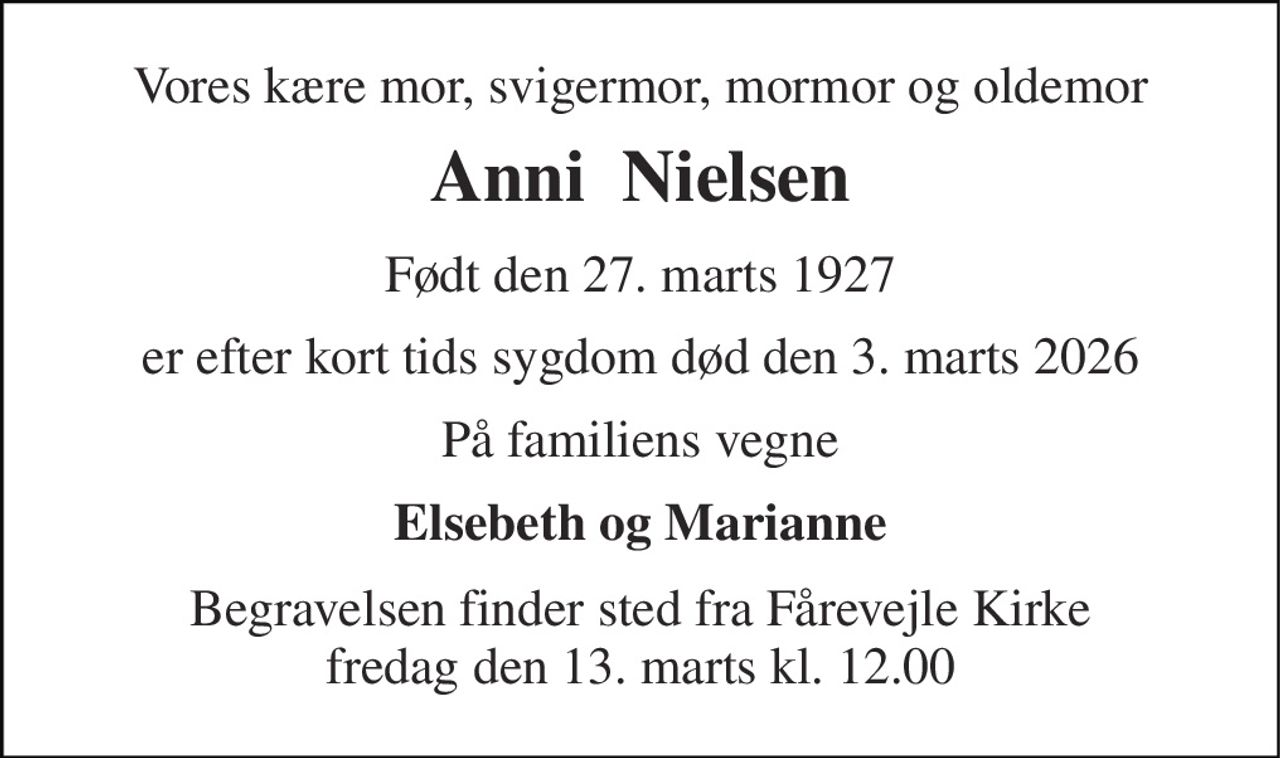 Vores kære mor, svigermor, mormor og oldemor 
Anni  Nielsen 
Født den 27. marts 1927 
er efter kort tids sygdom død den 3. marts 2026 
På familiens vegne 
Elsebeth og Marianne 
Begravelsen​ finder sted fra Fårevejle Kirke​ fredag den 13. marts​ kl. 12.00
