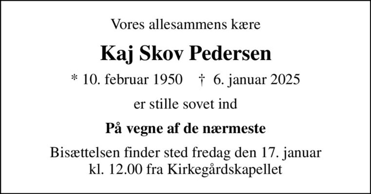 Vores allesammens kære
Kaj Skov Pedersen
* 10. februar 1950    ✝ 6. januar 2025
er stille sovet ind
På vegne af de nærmeste
Bisættelsen finder sted fredag den 17. januar kl. 12.00 fra Kirkegårdskapellet