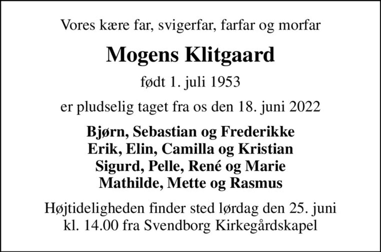 Vores kære far, svigerfar, farfar og morfar
Mogens Klitgaard
født 1. juli 1953
er pludselig taget fra os den 18. juni 2022
Bjørn, Sebastian og Frederikke Erik, Elin, Camilla og Kristian Sigurd, Pelle, René og Marie Mathilde, Mette og Rasmus
Højtideligheden finder sted lørdag den 25. juni kl. 14.00 fra Svendborg Kirkegårdskapel
