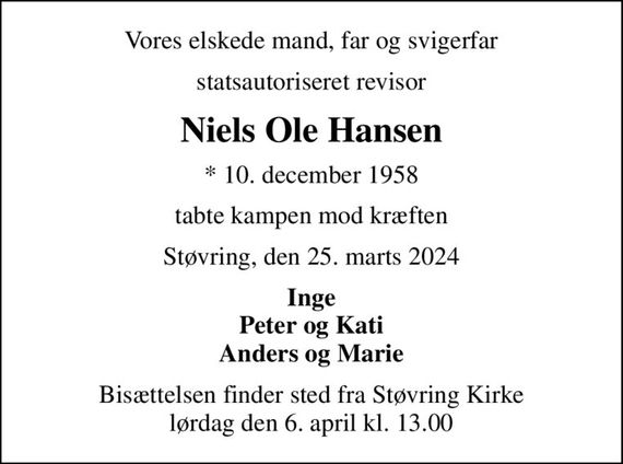 Vores elskede mand, far og svigerfar
statsautoriseret revisor
Niels Ole Hansen
* 10. december 1958
tabte kampen mod kræften
Støvring, den 25. marts 2024
Inge Peter og Kati Anders og Marie
Bisættelsen finder sted fra Støvring Kirke  lørdag den 6. april kl. 13.00