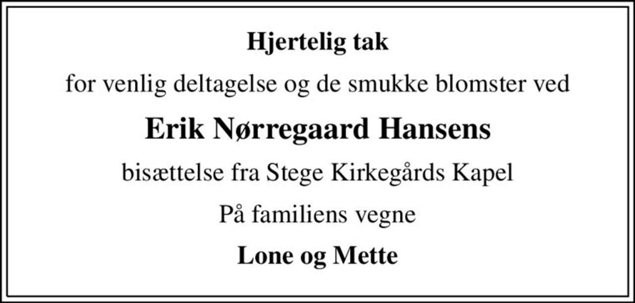 Hjertelig tak
for venlig deltagelse og de smukke blomster ved
Erik Nørregaard Hansens
bisættelse fra Stege Kirkegårds Kapel
På familiens vegne
Lone og Mette