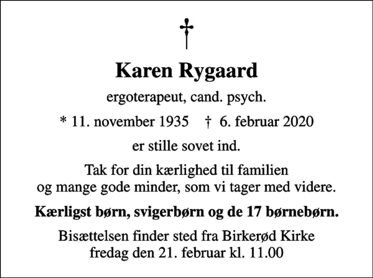 <p>Karen Rygaard<br />ergoterapeut, cand. psych.<br />* 11. november 1935 ✝ 6. februar 2020<br />er stille sovet ind.<br />Tak for din kærlighed til familien og mange gode minder, som vi tager med videre.<br />Kærligst børn, svigerbørn og de 17 børnebørn.<br />Bisættelsen finder sted fra Birkerød Kirke fredag den 21. februar kl. 11.00</p>