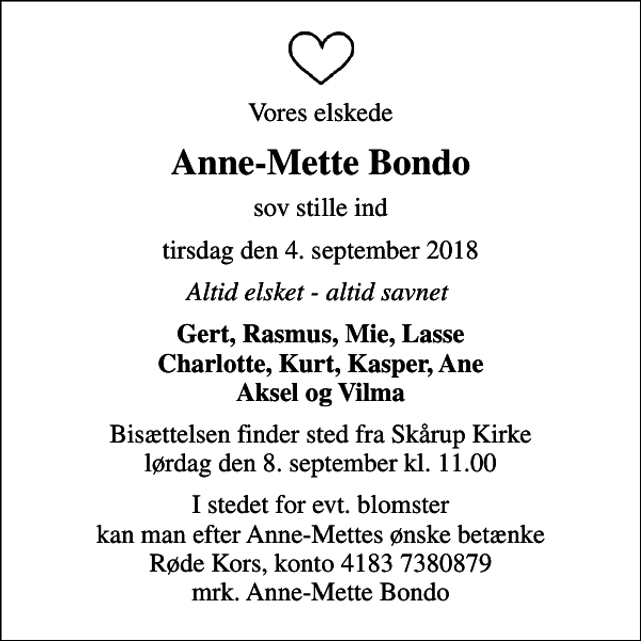 <p>Vores elskede<br />Anne-Mette Bondo<br />sov stille ind<br />tirsdag den 4. september 2018<br />Altid elsket - altid savnet<br />Gert, Rasmus, Mie, Lasse Charlotte, Kurt, Kasper, Ane Aksel og Vilma<br />Bisættelsen finder sted fra Skårup Kirke lørdag den 8. september kl. 11.00<br />I stedet for evt. blomster kan man betænke<br />Røde Kors konto41837380879mrk. Anne-Mette<br />Bondo<br />I stedet for evt. blomster kan man efter Anne-Mettes ønske betænke Røde Kors, konto 4183 7380879 mrk. Anne-Mette Bondo</p>
