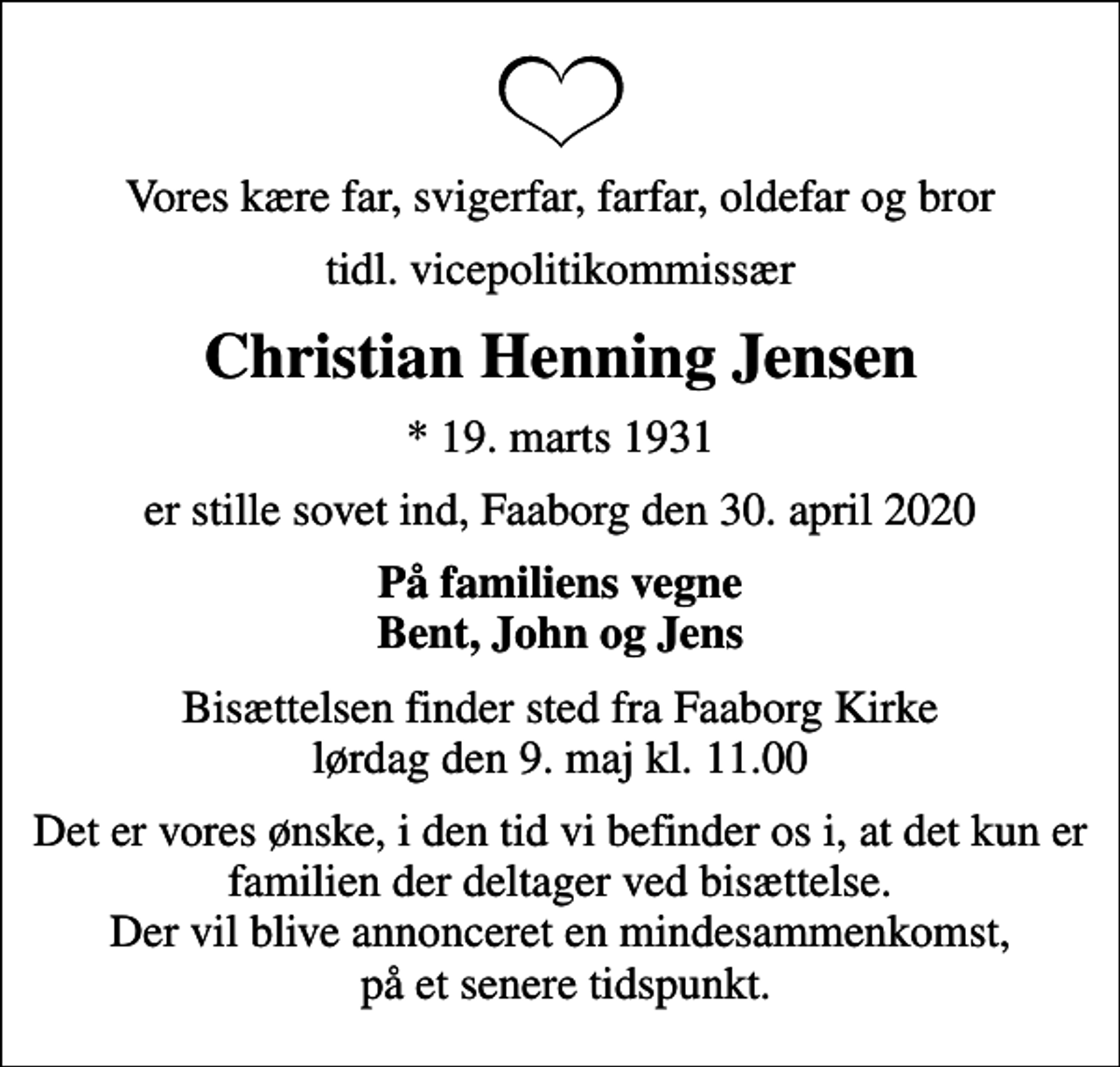 <p>Vores kære far, svigerfar, farfar, oldefar og bror<br />tidl. vicepolitikommissær<br />Christian Henning Jensen<br />* 19. marts 1931<br />er stille sovet ind, Faaborg den 30. april 2020<br />På familiens vegne Bent, John og Jens<br />Bisættelsen finder sted fra Faaborg Kirke lørdag den 9. maj kl. 11.00<br />Det er vores ønske, i den tid vi befinder os i, at det kun er familien der deltager ved bisættelse. Der vil blive annonceret en mindesammenkomst, på et senere tidspunkt.</p>