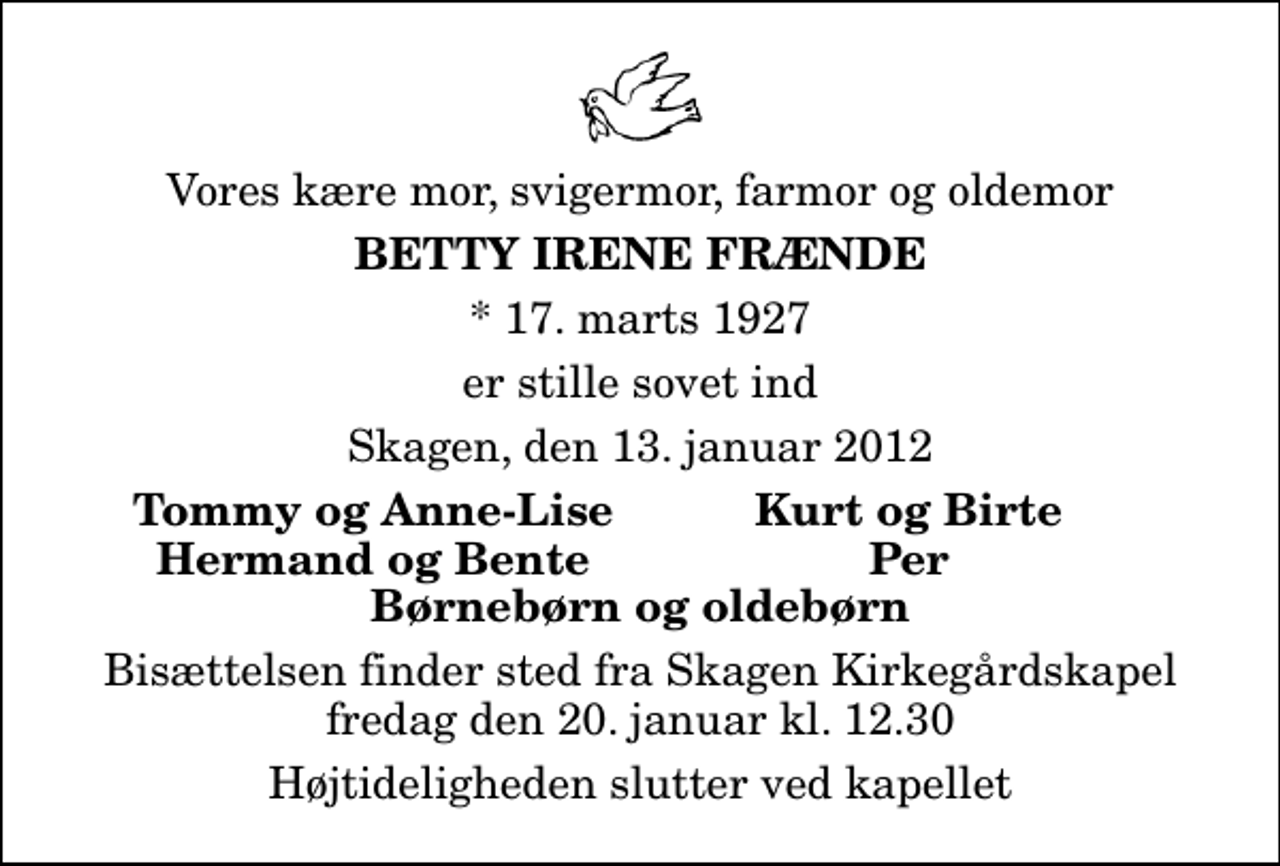 <p>Vores kære mor, svigermor, farmor og oldemor<br />Betty Irene Frænde<br />* 17. marts 1927<br />er stille sovet ind<br />Skagen, den 13. januar 2012<br />Tommy og Anne-Lise<br />Kurt og Birte<br />Hermand og Bente<br />Per<br />Bisættelsen finder sted fra Skagen Kirkegårdskapel fredag den 20. januar kl. 12.30 Højtideligheden slutter ved kapellet</p>
