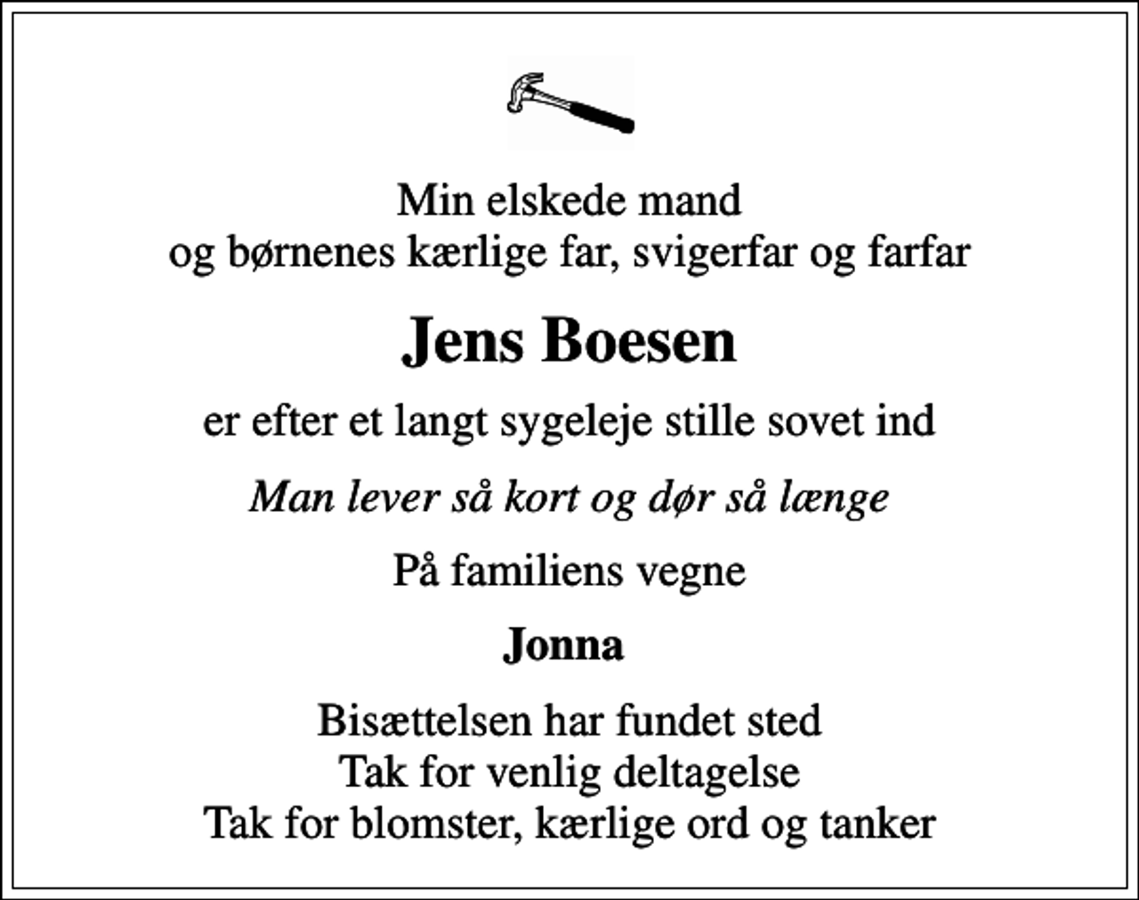 <p>Min elskede mand og børnenes kærlige far, svigerfar og farfar<br />Jens Boesen<br />er efter et langt sygeleje stille sovet ind<br />Man lever så kort og dør så længe<br />På familiens vegne<br />Jonna<br />Bisættelsen har fundet sted Tak for venlig deltagelse Tak for blomster, kærlige ord og tanker</p>