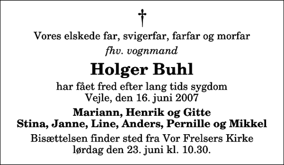 <p>Vores elskede far, svigerfar, farfar og morfar<br />fhv. vognmand<br />Holger Buhl<br />har fået fred efter lang tids sygdom Vejle, den 16. juni 2007<br />Mariann, Henrik og Gitte Stina, Janne, Line, Anders, Pernille og Mikkel<br />Bisættelsen finder sted fra Vor Frelsers Kirke lørdag den 23. juni kl. 10.30</p>