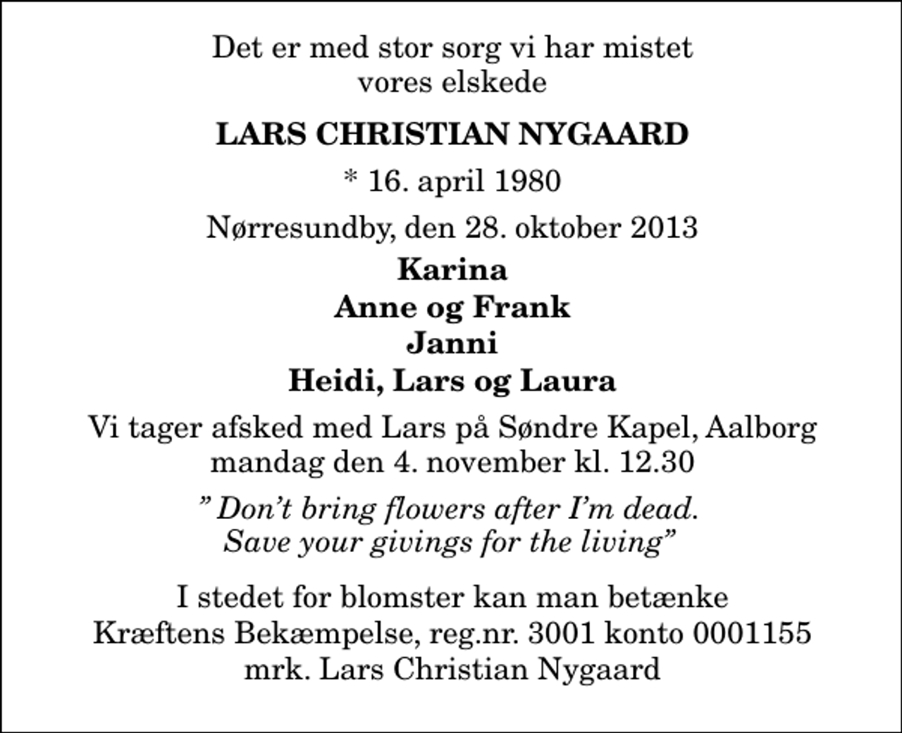 <p>Det er med stor sorg vi har mistet vores elskede<br />Lars Christian Nygaard<br />* 16. april 1980<br />Nørresundby, den 28. oktober 2013<br />Karina Anne og Frank Janni Heidi, Lars og Laura<br />Vi tager afsked med Lars på Søndre Kapel, Aalborg mandag d. 4. november kl. 12.30<br />I stedet for evt. blomster kan man betænke<br />Kræftens Bekæmpelse reg.4183konto0001155mrk. Lars Christian<br />Nygaard<br />Dont bring flowers after Im dead. Save your givings for the living</p>