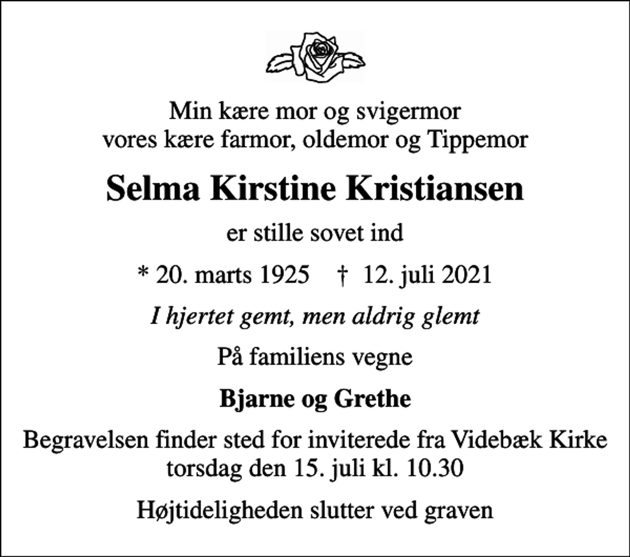 <p>Min kære mor og svigermor vores kære farmor, oldemor og Tippemor<br />Selma Kirstine Kristiansen<br />er stille sovet ind<br />* 20. marts 1925 ✝ 12. juli 2021<br />I hjertet gemt, men aldrig glemt<br />På familiens vegne<br />Bjarne og Grethe<br />Begravelsen finder sted for inviterede fra Videbæk Kirke torsdag den 15. juli kl. 10.30<br />Højtideligheden slutter ved graven</p>