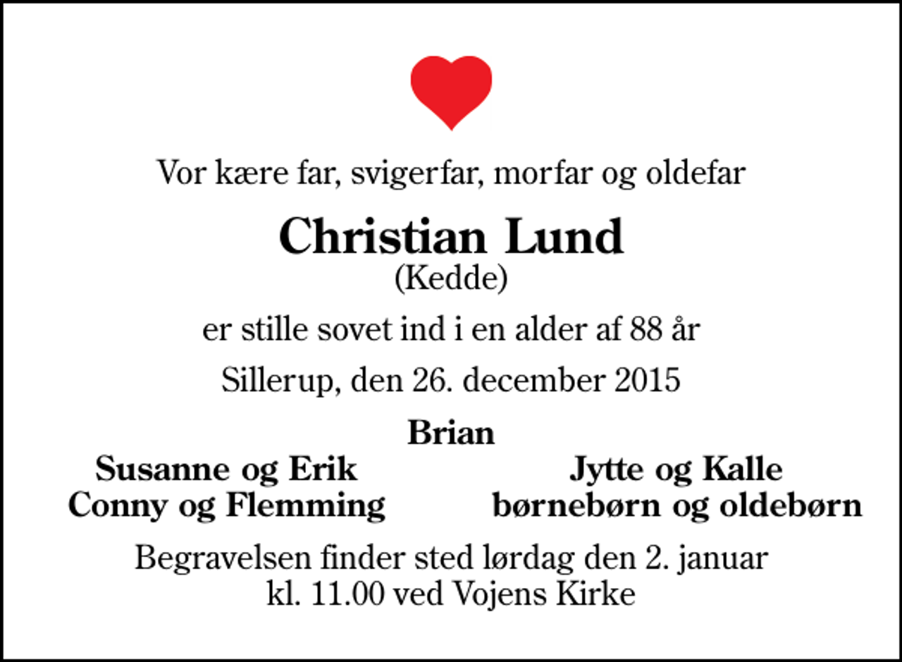 <p>Vor kære far, svigerfar, morfar og oldefar<br />Christian Lund<br />(Kedde)<br />er stille sovet ind i en alder af 88 år<br />Sillerup, den 26. december 2015<br />Brian<br />Susanne og Erik<br />Jytte og Kalle<br />Conny og Flemming<br />børnebørn og oldebørn<br />Begravelsen finder sted lørdag den 2. januar kl. 11.00 ved Vojens Kirke</p>