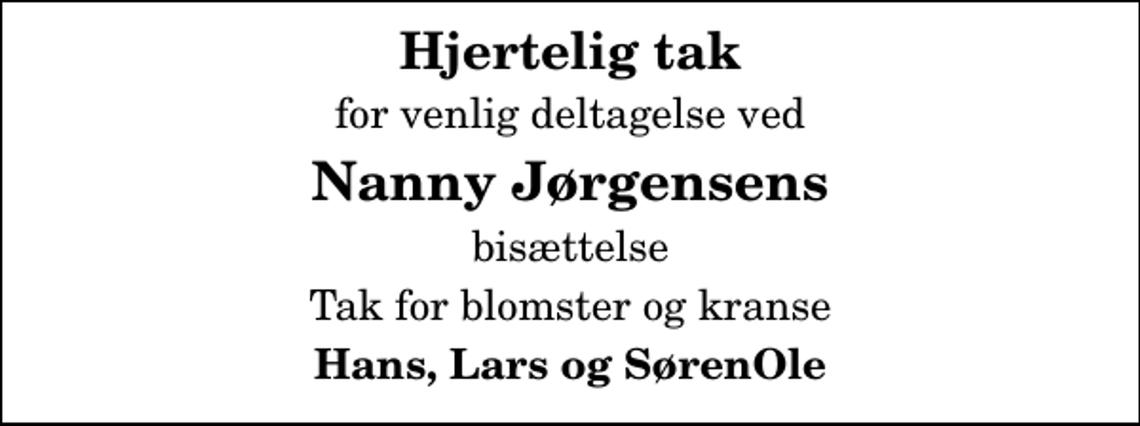 <p>Hjertelig tak<br />for venlig deltagelse ved<br />Nanny Jørgensens<br />bisættelse<br />Tak for blomster og kranse<br />Hans, Lars og SørenOle</p>
