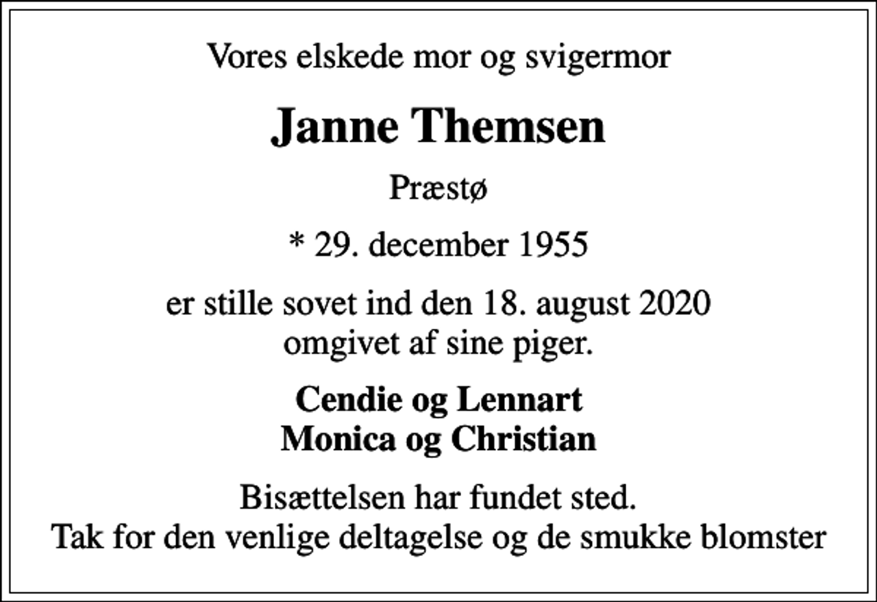 <p>Vores elskede mor og svigermor<br />Janne Themsen<br />Præstø<br />* 29. december 1955<br />er stille sovet ind den 18. august 2020 omgivet af sine piger.<br />Cendie og Lennart Monica og Christian<br />Bisættelsen har fundet sted. Tak for den venlige deltagelse og de smukke blomster</p>