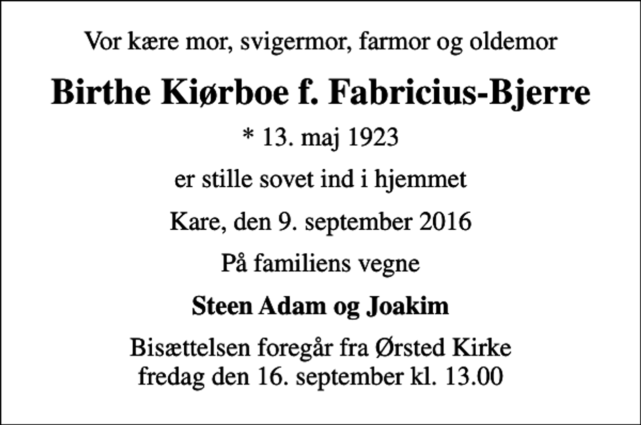 <p>Vor kære mor, svigermor, farmor og oldemor<br />Birthe Kiørboe f. Fabricius-Bjerre<br />* 13. maj 1923<br />er stille sovet ind i hjemmet<br />Kare, den 9. september 2016<br />På familiens vegne<br />Steen Adam og Joakim<br />Bisættelsen foregår fra Ørsted Kirke fredag den 16. september kl. 13.00</p>