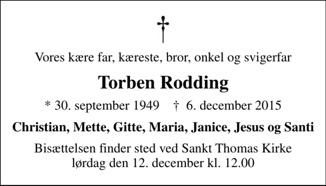 <p>Vores kære far, kæreste, bror, onkel og svigerfar<br />Torben Rodding<br />* 30. september 1949 ✝ 6. december 2015<br />Christian, Mette, Gitte, Maria, Janice, Jesus og Santi<br />Bisættelsen finder sted ved Sankt Thomas Kirke lørdag den 12. december kl. 12.00</p>