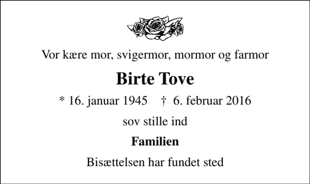 <p>Vor kære mor, svigermor, mormor og farmor<br />Birte Tove<br />* 16. januar 1945 ✝ 6. februar 2016<br />sov stille ind<br />Familien<br />Bisættelsen har fundet sted</p>
