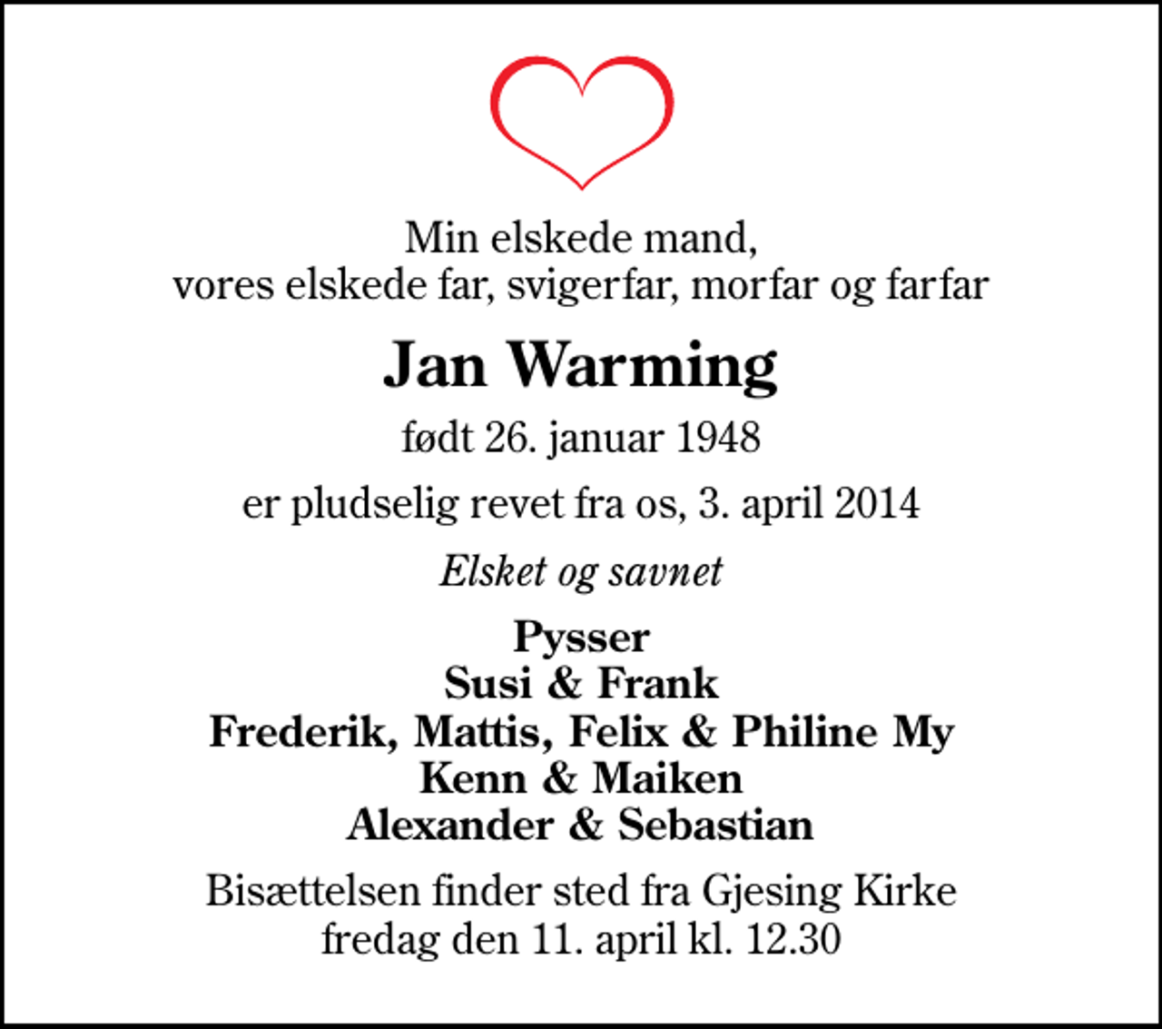 <p>Min elskede mand, vores elskede far, svigerfar, morfar og farfar<br />Jan Warming<br />født 26. januar 1948<br />er pludselig revet fra os, 3. april 2014<br />Elsket og savnet<br />Pysser Susi &amp; Frank Frederik, Mattis, Felix &amp; Philine My Kenn &amp; Maiken Alexander &amp; Sebastian<br />Bisættelsen finder sted fra Gjesing Kirke fredag den 11. april kl. 12.30</p>