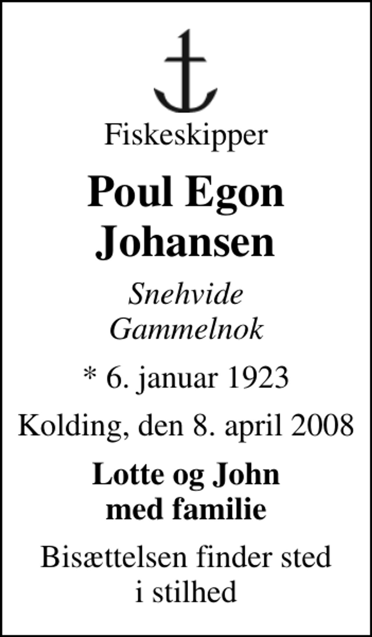<p>Fiskeskipper<br />Poul Egon Johansen<br />Snehvide Gammelnok<br />* 6. januar 1923<br />Kolding, den 8. april 2008<br />Lotte og John med familie<br />Bisættelsen finder sted i stilhed</p>
