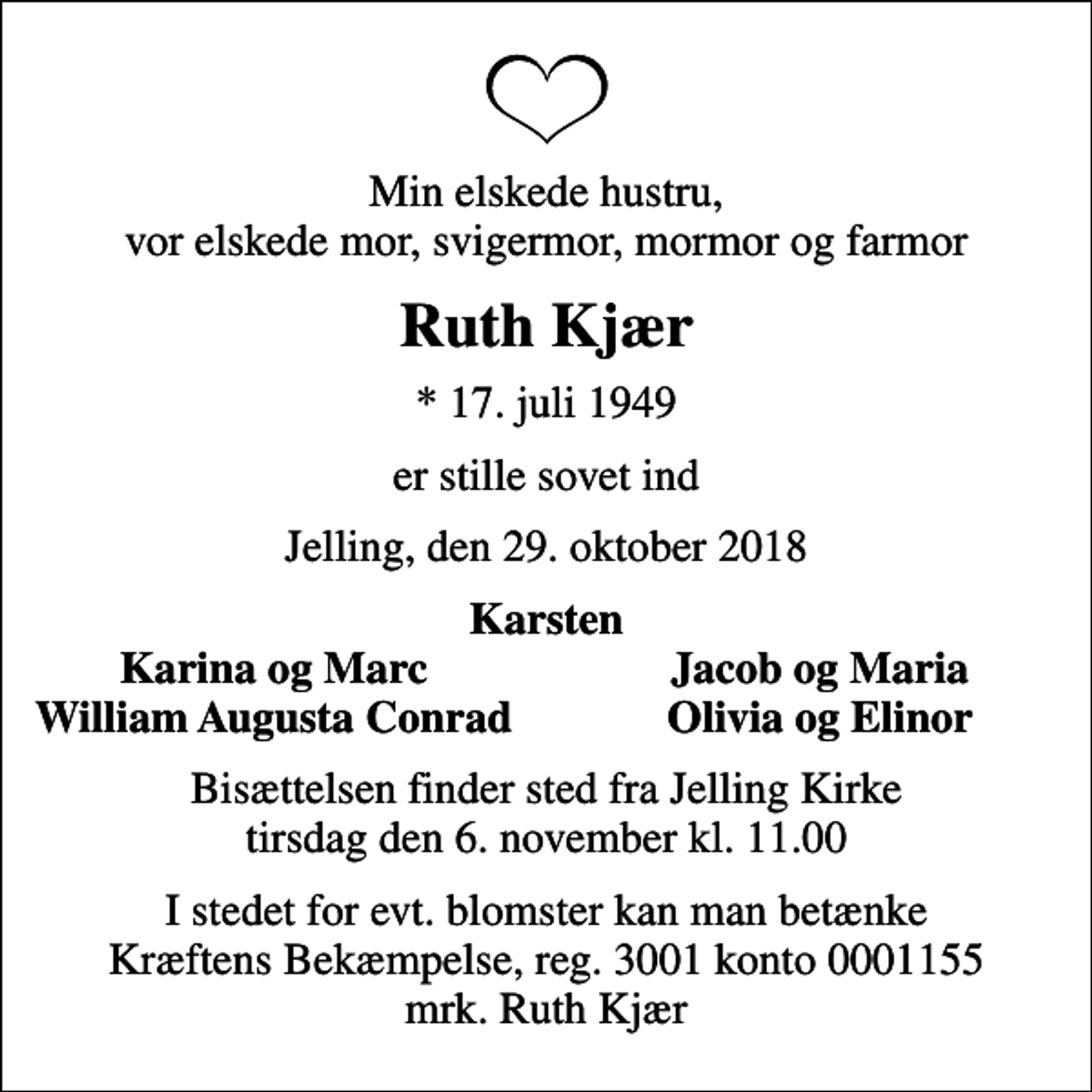 <p>Min elskede hustru, vor elskede mor, svigermor, mormor og farmor<br />Ruth Kjær<br />* 17. juli 1949<br />er stille sovet ind<br />Jelling, den 29. oktober 2018<br />Karsten<br />Karina og Marc<br />Jacob og Maria<br />William Augusta Conrad<br />Olivia og Elinor<br />Bisættelsen finder sted fra Jelling Kirke tirsdag den 6. november kl. 11.00<br />I stedet for evt. blomster kan man betænke<br />Kræftens Bekæmpelse reg.3001konto0001155mrk. Ruth<br />Kjær</p>