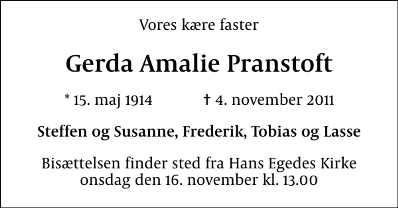 <p>Vores kære faster<br />Gerda Amalie Pranstoft<br />* 15. maj 1914 ✝ 4. november 2011<br />Steffen og Susanne, Frederik, Tobias og Lasse<br />Bisættelsen finder sted fra Hans Egedes Kirke onsdag den 16. november kl. 13.00</p>