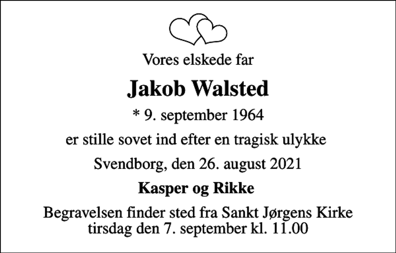 <p>Vores elskede far<br />Jakob Walsted<br />* 9. september 1964<br />er stille sovet ind efter en tragisk ulykke<br />Svendborg, den 26. august 2021<br />Kasper og Rikke<br />Begravelsen finder sted fra Sankt Jørgens Kirke tirsdag den 7. september kl. 11.00</p>