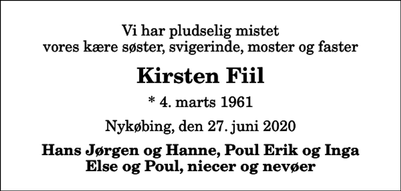 <p>Vi har pludselig mistet vores kære søster, svigerinde, moster og faster<br />Kirsten Fiil<br />* 4. marts 1961<br />Nykøbing, den 27. juni 2020<br />Hans Jørgen og Hanne, Poul Erik og Inga Else og Poul, niecer og nevøer</p>