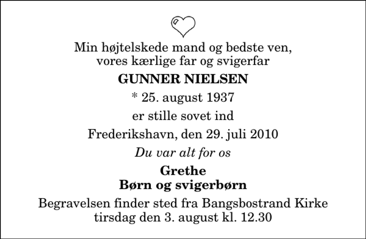 <p>Min højtelskede mand og bedste ven, vores kærlige far og svigerfar<br />Gunner Nielsen<br />* 25. august 1937<br />er stille sovet ind<br />Frederikshavn, den 29. juli 2010<br />Du var alt for os<br />Grethe Børn og svigerbørn<br />Begravelsen finder sted fra Bangsbostrand Kirke tirsdag den 3. august kl. 12.30</p>