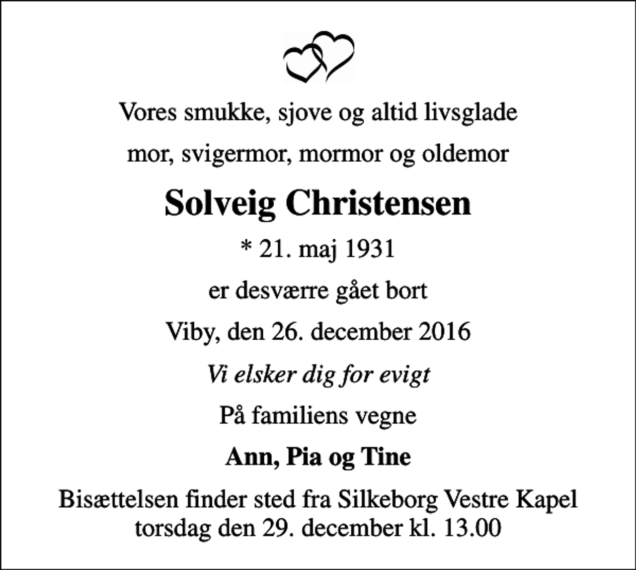 <p>Vores smukke, sjove og altid livsglade<br />mor, svigermor, mormor og oldemor<br />Solveig Christensen<br />* 21. maj 1931<br />er desværre gået bort<br />Viby, den 26. december 2016<br />Vi elsker dig for evigt<br />På familiens vegne<br />Ann, Pia og Tine<br />Bisættelsen finder sted fra Silkeborg Vestre Kapel torsdag den 29. december kl. 13.00</p>