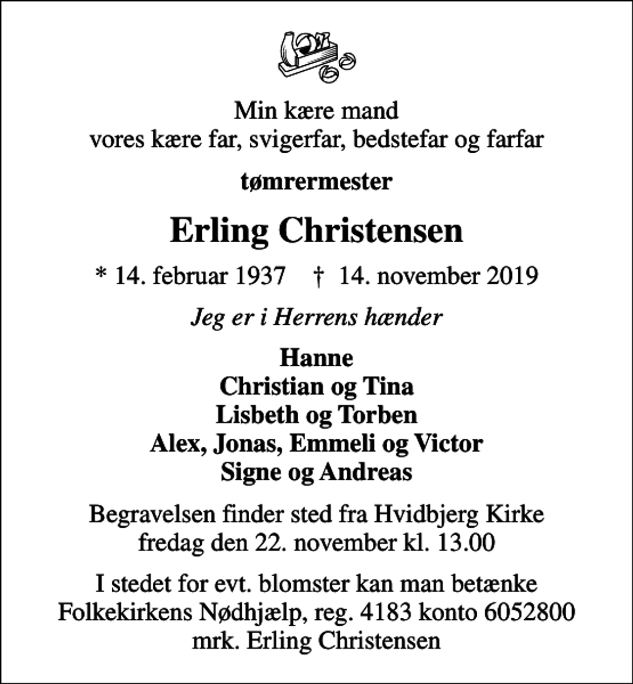 <p>Min kære mand vores kære far, svigerfar, bedstefar og farfar<br />tømrermester<br />Erling Christensen<br />* 14. februar 1937 ✝ 14. november 2019<br />Jeg er i Herrens hænder<br />Hanne Christian og Tina Lisbeth og Torben Alex, Jonas, Emmeli og Victor Signe og Andreas<br />Begravelsen finder sted fra Hvidbjerg Kirke fredag den 22. november kl. 13.00<br />I stedet for evt. blomster kan man betænke<br />Folkekirkens Nødhjælp reg.4183konto6052800mrk. Erling<br />Christensen</p>