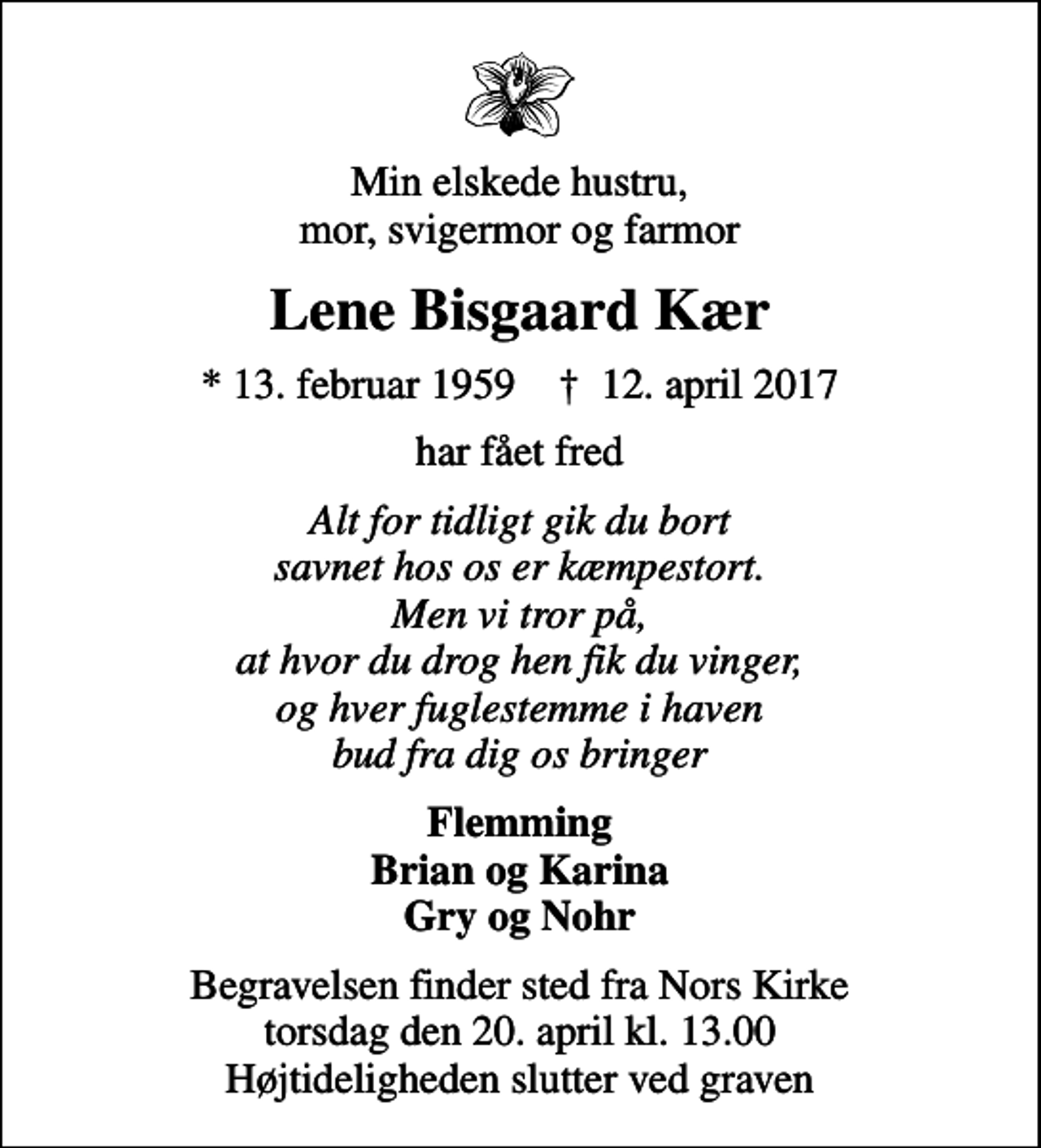 <p>Min elskede hustru, mor, svigermor og farmor<br />Lene Bisgaard Kær<br />* 13. februar 1959 ✝ 12. april 2017<br />har fået fred<br />Alt for tidligt gik du bort savnet hos os er kæmpestort. Men vi tror på, at hvor du drog hen fik du vinger, og hver fuglestemme i haven bud fra dig os bringer<br />Flemming Brian og Karina Gry og Nohr<br />Begravelsen finder sted fra Nors Kirke torsdag den 20. april kl. 13.00 Højtideligheden slutter ved graven</p>