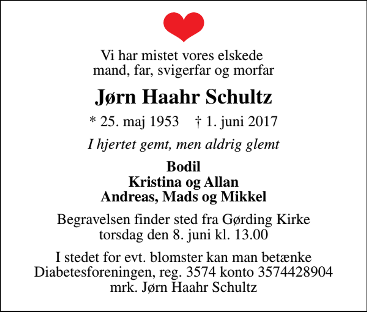 <p>Vi har mistet vores elskede mand, far, svigerfar og morfar<br />Jørn Haahr Schultz<br />* 25. maj 1953 ✝ 1. juni 2017<br />I hjertet gemt, men aldrig glemt<br />Bodil Kristina og Allan Andreas, Mads og Mikkel<br />Begravelsen finder sted fra Gørding Kirke torsdag den 8. juni kl. 13.00<br />I stedet for evt. blomster kan man betænke<br />Diabetesforeningen reg.3574kontonr.3574428904mrk. Jørn Haahr<br />Schultz</p>